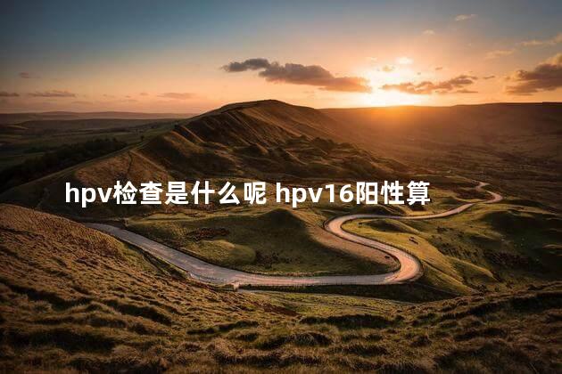 hpv检查是什么呢 hpv16阳性算不算严重